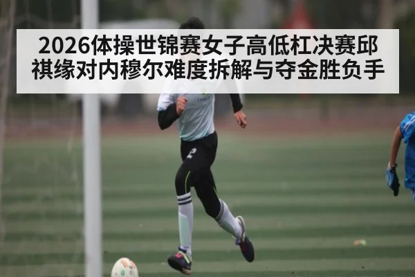 2026体操世锦赛女子高低杠决赛邱祺缘对内穆尔难度拆解与夺金胜负手