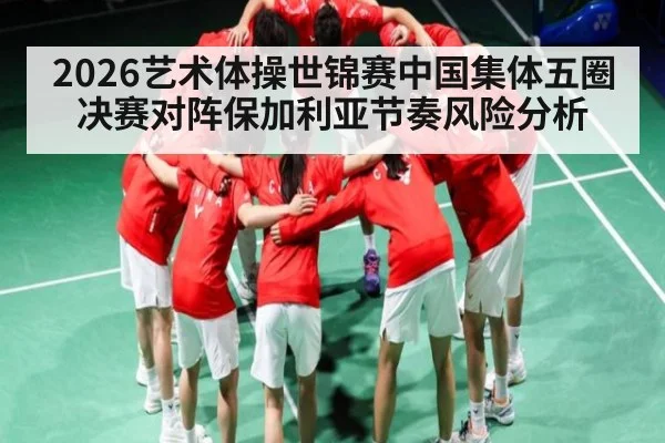2026艺术体操世锦赛中国集体五圈决赛对阵保加利亚节奏风险分析