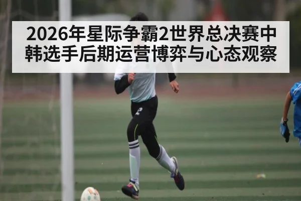2026年星际争霸2世界总决赛中韩选手后期运营博弈与心态观察